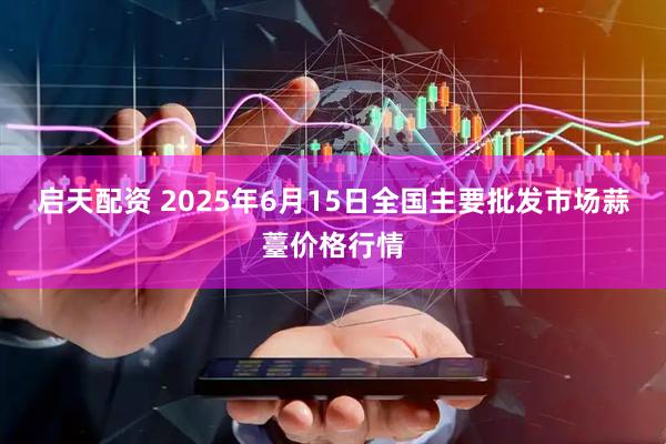 启天配资 2025年6月15日全国主要批发市场蒜薹价格行情