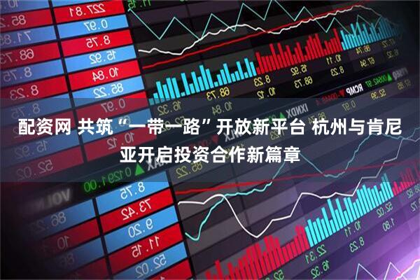 配资网 共筑“一带一路”开放新平台 杭州与肯尼亚开启投资合作新篇章