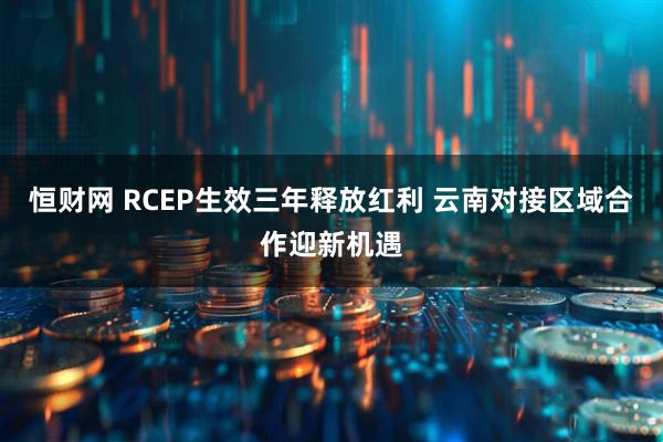 恒财网 RCEP生效三年释放红利 云南对接区域合作迎新机遇