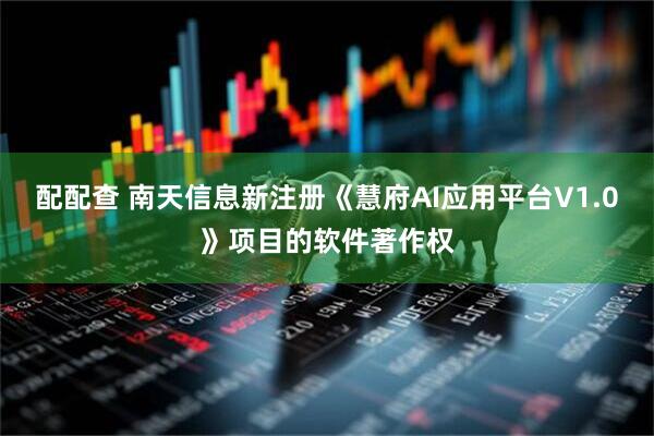 配配查 南天信息新注册《慧府AI应用平台V1.0》项目的软件著作权