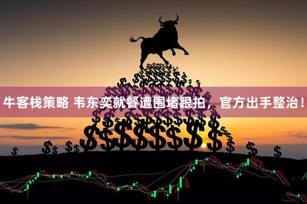 牛客栈策略 韦东奕就餐遭围堵跟拍，官方出手整治！