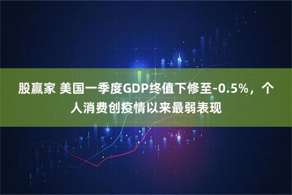 股赢家 美国一季度GDP终值下修至-0.5%，个人消费创疫情以来最弱表现