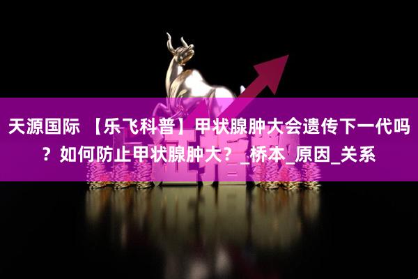 天源国际 【乐飞科普】甲状腺肿大会遗传下一代吗？如何防止甲状腺肿大？_桥本_原因_关系