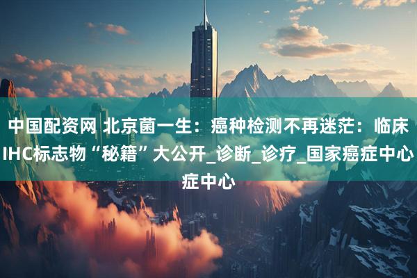 中国配资网 北京菌一生：癌种检测不再迷茫：临床IHC标志物“秘籍”大公开_诊断_诊疗_国家癌症中心