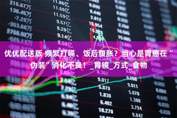 优优配送版 频繁打嗝、饭后腹胀？当心是胃癌在“伪装”消化不良！_胃镜_方式_食物