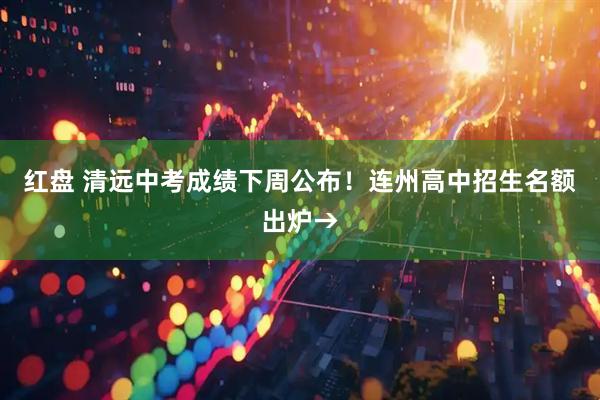 红盘 清远中考成绩下周公布！连州高中招生名额出炉→
