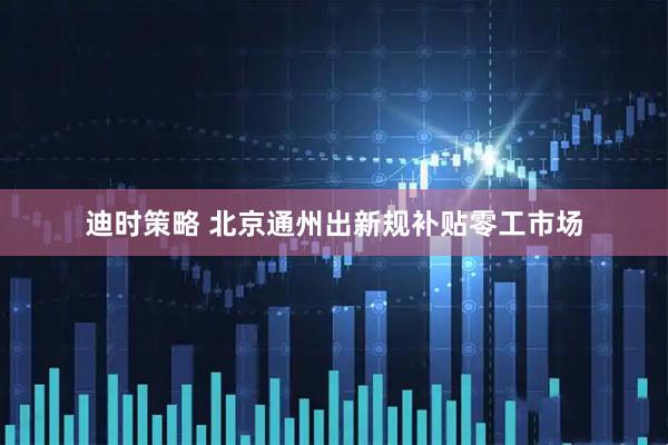 迪时策略 北京通州出新规补贴零工市场