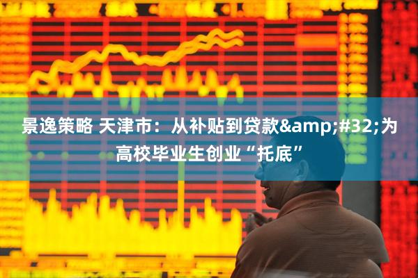 景逸策略 天津市：从补贴到贷款&#32;为高校毕业生创业“托底”