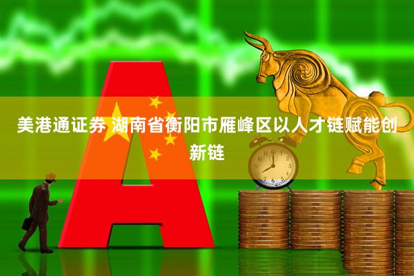 美港通证券 湖南省衡阳市雁峰区以人才链赋能创新链