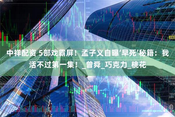 中祥配资 5部戏霸屏！孟子义自曝‘早死’秘籍：我活不过第一集！_曾舜_巧克力_桃花