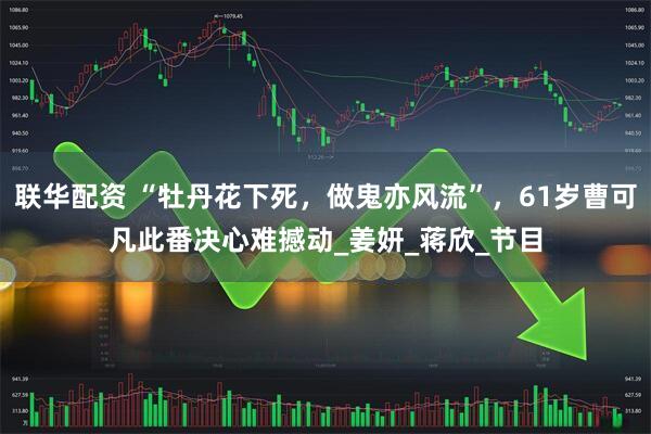 联华配资 “牡丹花下死，做鬼亦风流”，61岁曹可凡此番决心难撼动_姜妍_蒋欣_节目
