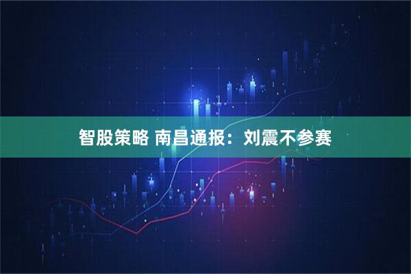 智股策略 南昌通报：刘震不参赛