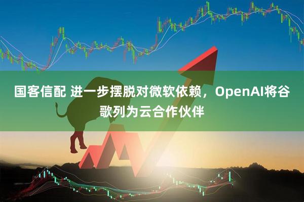 国客信配 进一步摆脱对微软依赖，OpenAI将谷歌列为云合作伙伴