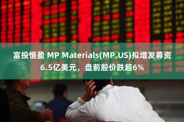 富投恒盈 MP Materials(MP.US)拟增发募资6.5亿美元，盘前股价跌超6%
