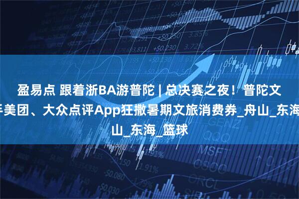 盈易点 跟着浙BA游普陀 | 总决赛之夜！普陀文旅携手美团、大众点评App狂撒暑期文旅消费券_舟山_东海_篮球