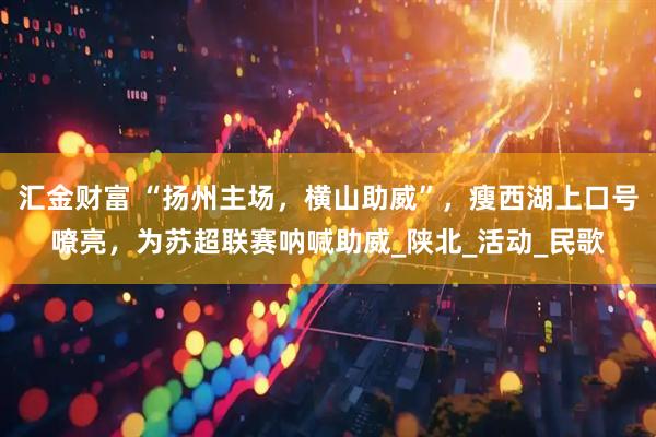 汇金财富 “扬州主场，横山助威”，瘦西湖上口号嘹亮，为苏超联赛呐喊助威_陕北_活动_民歌