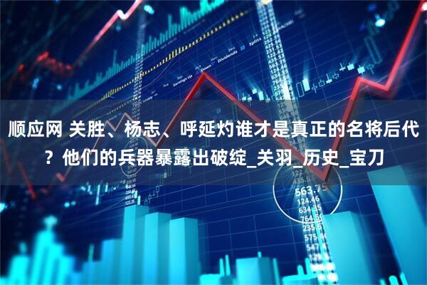 顺应网 关胜、杨志、呼延灼谁才是真正的名将后代？他们的兵器暴露出破绽_关羽_历史_宝刀