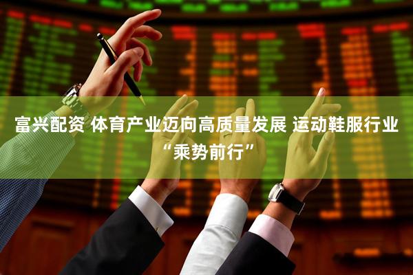 富兴配资 体育产业迈向高质量发展 运动鞋服行业“乘势前行”