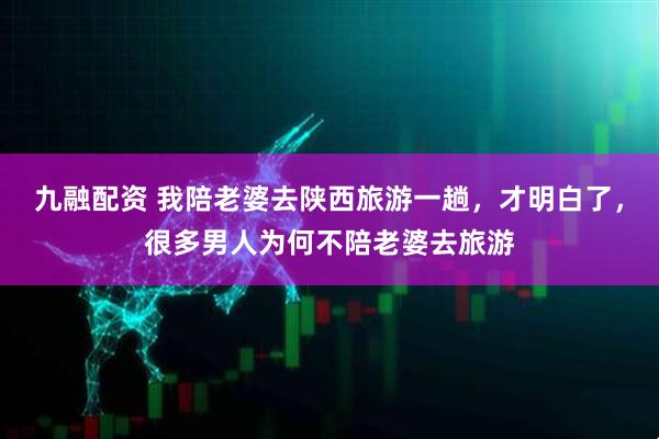 九融配资 我陪老婆去陕西旅游一趟，才明白了，很多男人为何不陪老婆去旅游