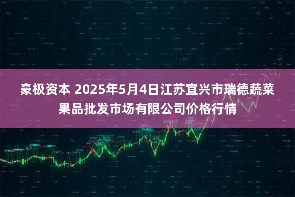 豪极资本 2025年5月4日江苏宜兴市瑞德蔬菜果品批发市场有限公司价格行情