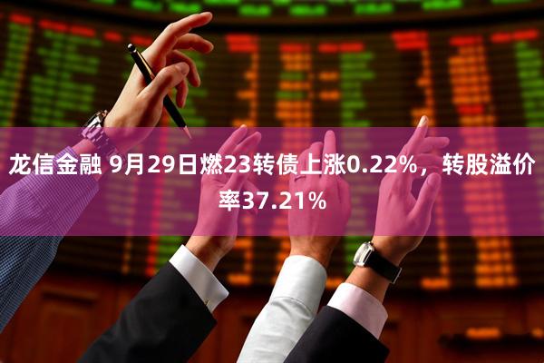 龙信金融 9月29日燃23转债上涨0.22%，转股溢价率37.21%