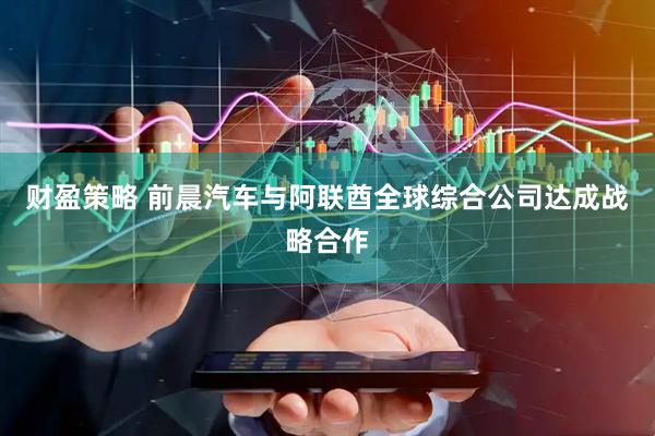 财盈策略 前晨汽车与阿联酋全球综合公司达成战略合作
