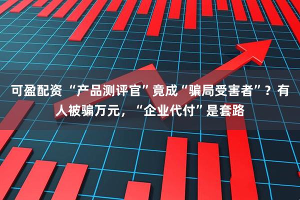 可盈配资 “产品测评官”竟成“骗局受害者”？有人被骗万元，“企业代付”是套路