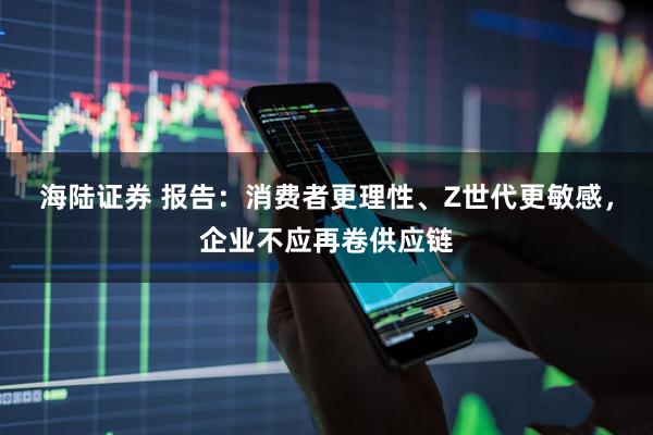 海陆证券 报告:消费者更理性、Z世代更敏感,企业不应再卷供应链