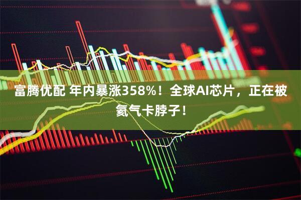 富腾优配 年内暴涨358%！全球AI芯片，正在被氦气卡脖子！